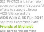 SEE  PHOTOS and information about our team and successful efforts to support Lifelong AIDS Alliance and the 
AIDS Walk & 5K Run 2011
Saturday, September 24th
Friends of Broneist
Click here to find out more
