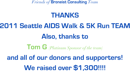 Friends of Broneist Consulting Team

THANKS
2011 Seattle AIDS Walk & 5K Run TEAM
Also, thanks to 
Tom G (Platinum Sponsor of the team) 
and all of our donors and supporters!
We raised over $1,300!!!!