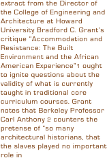 extract from the Director of the College of Engineering and Architecture at Howard University Bradford C. Grant’s critique “Accommodation and Resistance: The Built Environment and the African American Experience”1 ought to ignite questions about the validity of what is currently taught in traditional core curriculum courses. Grant notes that Berkeley Professor Carl Anthony 2 counters the pretense of “so many architectural historians, that the slaves played no important role in 