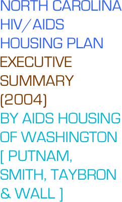 NORTH CAROLINA HIV/AIDS
HOUSING PLAN 
EXECUTIVE SUMMARY (2004)
BY AIDS HOUSING OF WASHINGTON [ PUTNAM, SMITH, TAYBRON & WALL ]