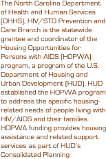 The North Carolina Department of Health and Human Services (DHHS), HIV/STD Prevention and Care Branch is the statewide grantee and coordinator of the Housing Opportunities for Persons with AIDS (HOPWA) program, a program of the U.S. Department of Housing and Urban Development (HUD). HUD established the HOPWA program to address the specific housing-related needs of people living with HIV/AIDS and their families. HOPWA funding provides housing assistance and related support services as part of HUD’s Consolidated Planning 
