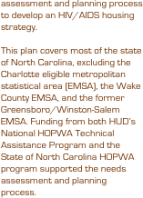 assessment and planning process to develop an HIV/AIDS housing strategy. 

This plan covers most of the state of North Carolina, excluding the Charlotte eligible metropolitan statistical area (EMSA), the Wake County EMSA, and the former Greensboro/Winston-Salem EMSA. Funding from both HUD’s National HOPWA Technical Assistance Program and the State of North Carolina HOPWA program supported the needs assessment and planning process.